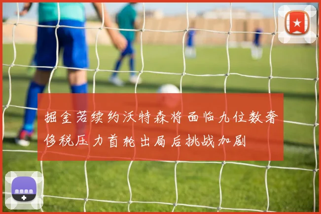 掘金若续约沃特森将面临九位数奢侈税压力首轮出局后挑战加剧