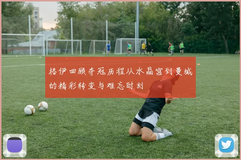格伊回顾夺冠历程从水晶宫到曼城的精彩转变与难忘时刻