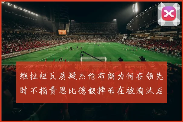 维拉纽瓦质疑杰伦布朗为何在领先时不指责恩比德假摔而在被淘汰后才发声