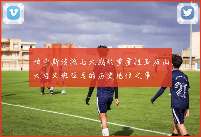 帕金斯谈抢七大战的重要性亚历山大与文班亚马的历史地位之争