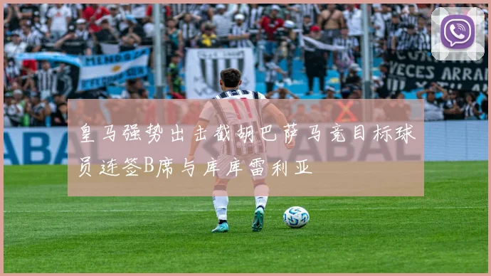 皇马强势出击截胡巴萨马竞目标球员连签B席与库库雷利亚