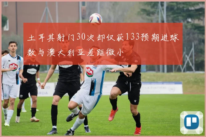 土耳其射门30次却仅获133预期进球数与澳大利亚差距微小