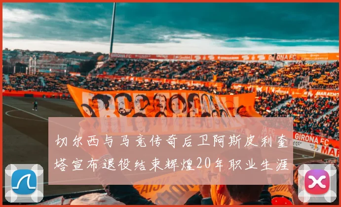 切尔西与马竞传奇后卫阿斯皮利奎塔宣布退役结束辉煌20年职业生涯