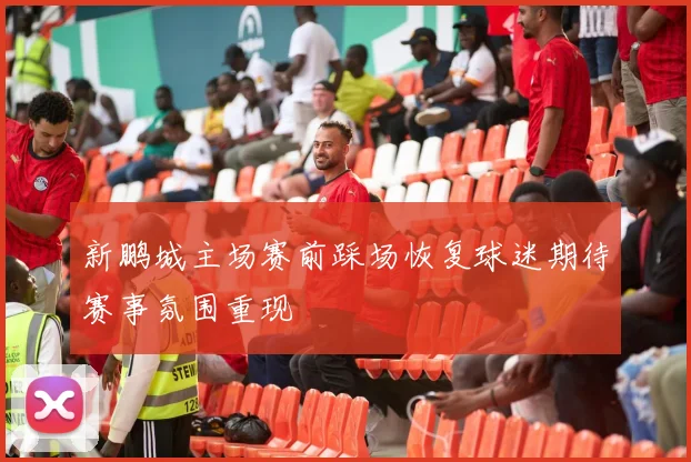 新鹏城主场赛前踩场恢复球迷期待赛事氛围重现