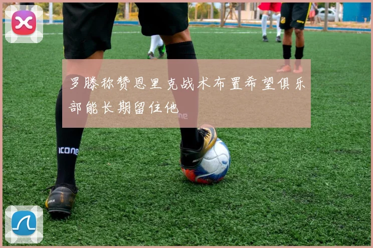 罗滕称赞恩里克战术布置希望俱乐部能长期留住他