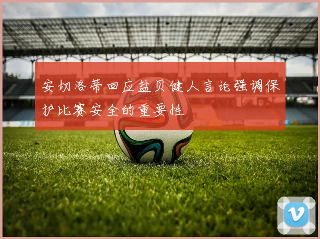 安切洛蒂回应盐贝健人言论强调保护比赛安全的重要性