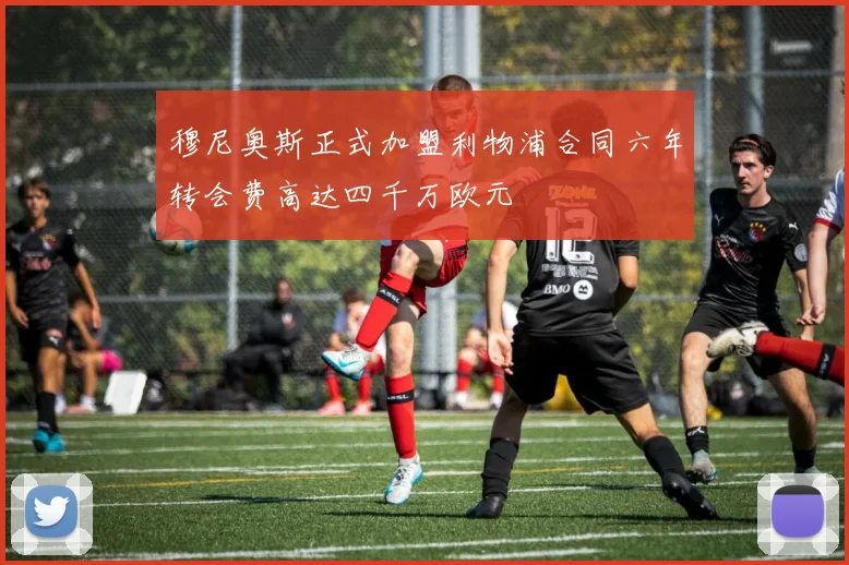 穆尼奥斯正式加盟利物浦合同六年转会费高达四千万欧元