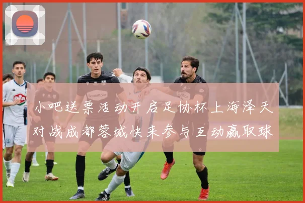小吧送票活动开启足协杯上海泽天对战成都蓉城快来参与互动赢取球票