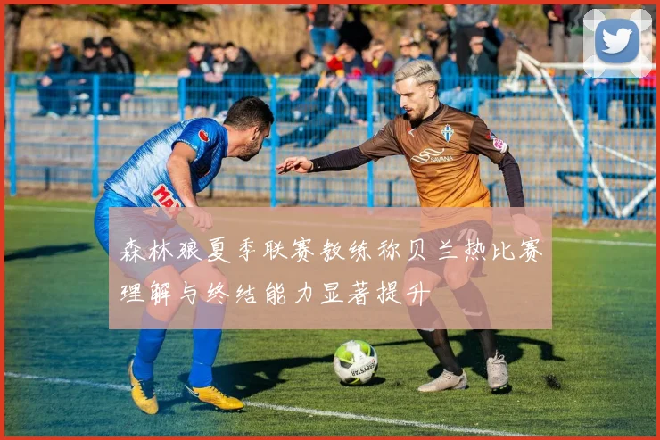 森林狼夏季联赛教练称贝兰热比赛理解与终结能力显著提升