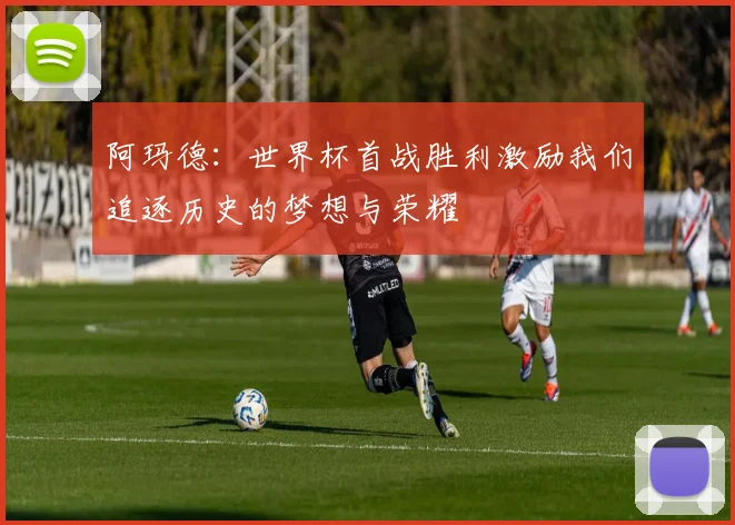 阿玛德：世界杯首战胜利激励我们追逐历史的梦想与荣耀