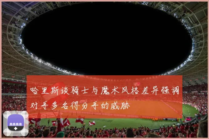 哈里斯谈骑士与魔术风格差异强调对手多名得分手的威胁