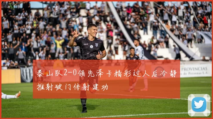 泰山队2-0领先泽卡精彩过人后冷静推射破门传射建功