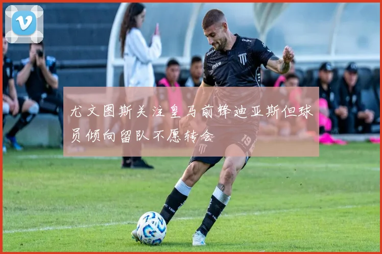 尤文图斯关注皇马前锋迪亚斯但球员倾向留队不愿转会