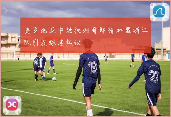 克罗地亚中场托利奇即将加盟浙江队引发球迷热议