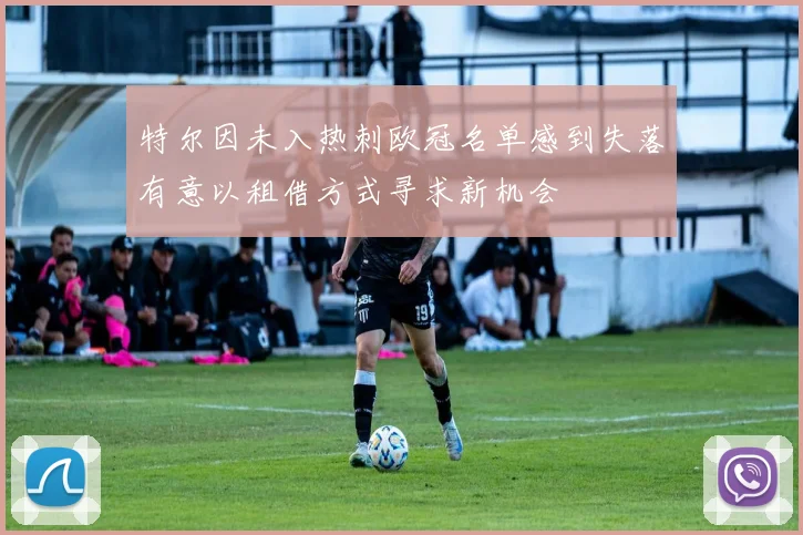 特尔因未入热刺欧冠名单感到失落有意以租借方式寻求新机会