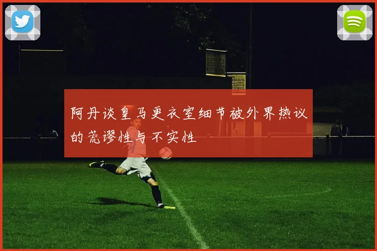 阿丹谈皇马更衣室细节被外界热议的荒谬性与不实性