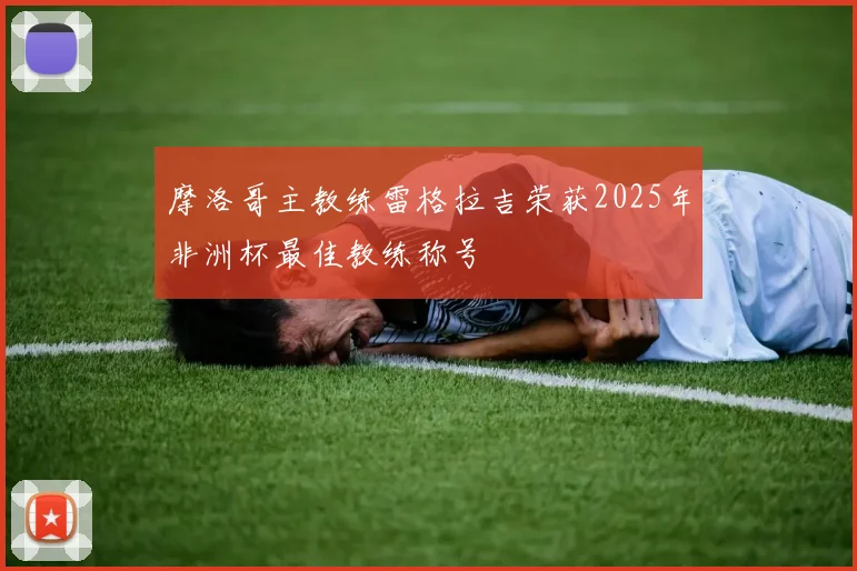 摩洛哥主教练雷格拉吉荣获2025年非洲杯最佳教练称号