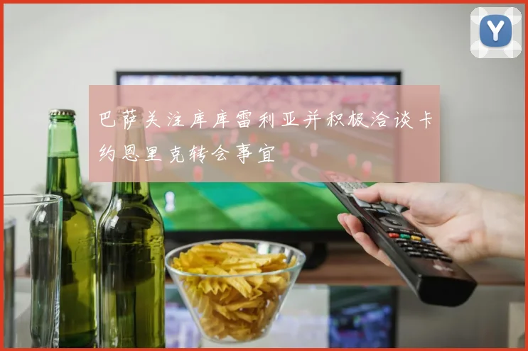 巴萨关注库库雷利亚并积极洽谈卡约恩里克转会事宜