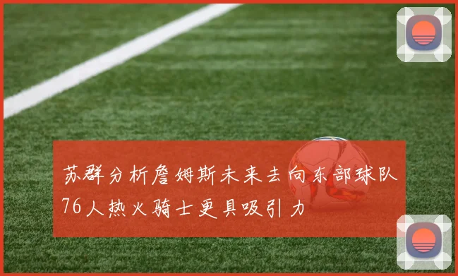 苏群分析詹姆斯未来去向东部球队76人热火骑士更具吸引力